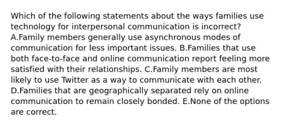 Which of the following statements about the ways families use technology for interpersonal communication is incorrect? A.Family members generally use asynchronous modes of communication for less important issues. B.Families that use both face-to-face and online communication report feeling more satisfied with their relationships. C.Family members are most likely to use Twitter as a way to communicate with each other. D.Families that are geographically separated rely on online communication to remain closely bonded. E.None of the options are correct.