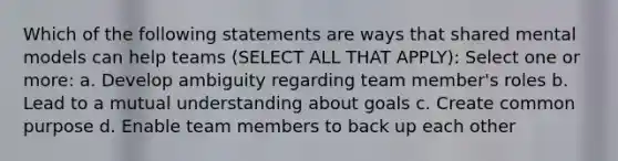 Which of the following statements are ways that shared mental models can help teams (SELECT ALL THAT APPLY): Select one or more: a. Develop ambiguity regarding team member's roles b. Lead to a mutual understanding about goals c. Create common purpose d. Enable team members to back up each other