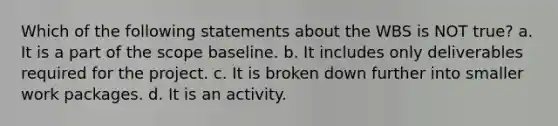 Which of the following statements about the WBS is NOT true? a. It is a part of the scope baseline. b. It includes only deliverables required for the project. c. It is broken down further into smaller work packages. d. It is an activity.