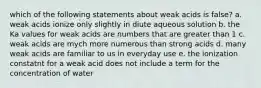 which of the following statements about weak acids is false? a. weak acids ionize only slightly in diute aqueous solution b. the Ka values for weak acids are numbers that are greater than 1 c. weak acids are mych more numerous than strong acids d. many weak acids are familiar to us in everyday use e. the ionization constatnt for a weak acid does not include a term for the concentration of water