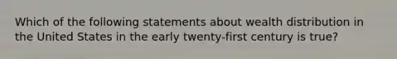 Which of the following statements about wealth distribution in the United States in the early twenty-first century is true?