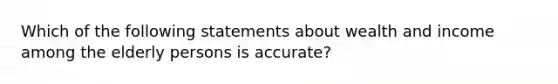 Which of the following statements about wealth and income among the elderly persons is accurate?