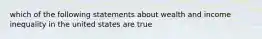 which of the following statements about wealth and income inequality in the united states are true