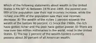 Which of the following statements about wealth in the United States is FALSE? A) Between 1979 and 1995, the poorest one-fifth of the population saw their real incomes increase, while the richest one-fifth of the population saw their real incomes decrease. B) The wealth of the riches 1 percent exceeds the wealth of the bottom 90 percent. C) Since the 1980s, the rich have gotten richer and the poor have gotten poorer. D) There are now over two million millionaires in the world, most in the United States. E) The top 1 percent of the wealth-holders currently possess about 30 percent of all American wealth.