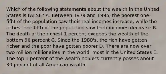 Which of the following statements about the wealth in the United States is FALSE? A. Between 1979 and 1995, the poorest one-fifht of the population saw their real incomes increase, while the richest one fifth of the population saw their incomes decrease B. The death of the richest 1 percent exceeds the wealth of the bottom 90 percent C. Since the 1980's, the rich have gotten richer and the poor have gotten poorer D. There are now over two million millionaires in the world, most in the United States E. The top 1 percent of the wealth holders currently posses about 30 percent of all American wealth