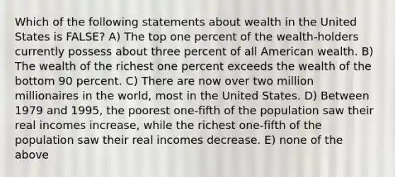 Which of the following statements about wealth in the United States is FALSE? A) The top one percent of the wealth-holders currently possess about three percent of all American wealth. B) The wealth of the richest one percent exceeds the wealth of the bottom 90 percent. C) There are now over two million millionaires in the world, most in the United States. D) Between 1979 and 1995, the poorest one-fifth of the population saw their real incomes increase, while the richest one-fifth of the population saw their real incomes decrease. E) none of the above