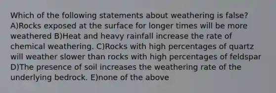 Which of the following statements about weathering is false? A)Rocks exposed at the surface for longer times will be more weathered B)Heat and heavy rainfall increase the rate of chemical weathering. C)Rocks with high percentages of quartz will weather slower than rocks with high percentages of feldspar D)The presence of soil increases the weathering rate of the underlying bedrock. E)none of the above