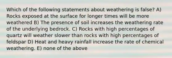 Which of the following statements about weathering is false? A) Rocks exposed at the surface for longer times will be more weathered B) The presence of soil increases the weathering rate of the underlying bedrock. C) Rocks with high percentages of quartz will weather slower than rocks with high percentages of feldspar D) Heat and heavy rainfall increase the rate of chemical weathering. E) none of the above