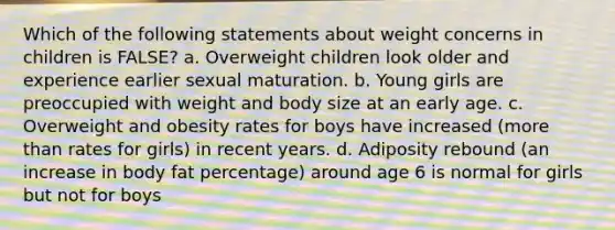 Which of the following statements about weight concerns in children is FALSE? a. Overweight children look older and experience earlier sexual maturation. b. Young girls are preoccupied with weight and body size at an early age. c. Overweight and obesity rates for boys have increased (more than rates for girls) in recent years. d. Adiposity rebound (an increase in body fat percentage) around age 6 is normal for girls but not for boys