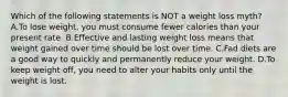 Which of the following statements is NOT a weight loss myth? A.To lose weight, you must consume fewer calories than your present rate. B.Effective and lasting weight loss means that weight gained over time should be lost over time. C.Fad diets are a good way to quickly and permanently reduce your weight. D.To keep weight off, you need to alter your habits only until the weight is lost.