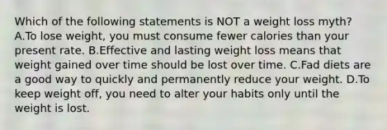 Which of the following statements is NOT a weight loss myth? A.To lose weight, you must consume fewer calories than your present rate. B.Effective and lasting weight loss means that weight gained over time should be lost over time. C.Fad diets are a good way to quickly and permanently reduce your weight. D.To keep weight off, you need to alter your habits only until the weight is lost.