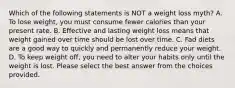 Which of the following statements is NOT a weight loss myth? A. To lose weight, you must consume fewer calories than your present rate. B. Effective and lasting weight loss means that weight gained over time should be lost over time. C. Fad diets are a good way to quickly and permanently reduce your weight. D. To keep weight off, you need to alter your habits only until the weight is lost. Please select the best answer from the choices provided.