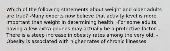 Which of the following statements about weight and older adults are true? -Many experts now believe that activity level is more important than weight in determining health. -For some adults, having a few extra pounds may actually be a protective factor. -There is a steep increase in obesity rates among the very old. -Obesity is associated with higher rates of chronic illnesses.