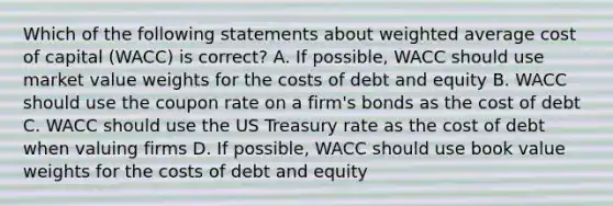 Which of the following statements about weighted average cost of capital (WACC) is correct? A. If possible, WACC should use market value weights for the costs of debt and equity B. WACC should use the coupon rate on a firm's bonds as the cost of debt C. WACC should use the US Treasury rate as the cost of debt when valuing firms D. If possible, WACC should use book value weights for the costs of debt and equity