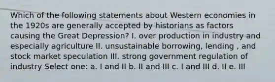 Which of the following statements about Western economies in the 1920s are generally accepted by historians as factors causing the Great Depression? I. over production in industry and especially agriculture II. unsustainable borrowing, lending , and stock market speculation III. strong government regulation of industry Select one: a. I and II b. II and III c. I and III d. II e. III