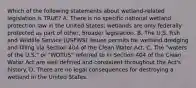 Which of the following statements about wetland-related legislation is TRUE? A. There is no specific national wetland protection law in the United States; wetlands are only federally protected as part of other, broader legislation. B. The U.S. Fish and Wildlife Service (USFWS) issues permits for wetland dredging and filling via Section 404 of the Clean Water Act. C. The "waters of the U.S." or "WOTUS" referred to in Section 404 of the Clean Water Act are well-defined and consistent throughout the Act's history. D. There are no legal consequences for destroying a wetland in the United States.