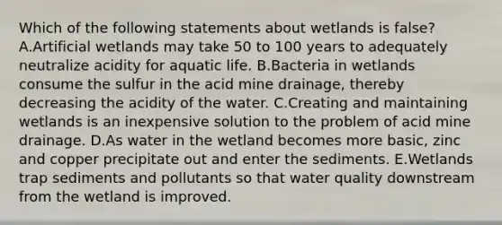 Which of the following statements about wetlands is false? A.Artificial wetlands may take 50 to 100 years to adequately neutralize acidity for aquatic life. B.Bacteria in wetlands consume the sulfur in the acid mine drainage, thereby decreasing the acidity of the water. C.Creating and maintaining wetlands is an inexpensive solution to the problem of acid mine drainage. D.As water in the wetland becomes more basic, zinc and copper precipitate out and enter the sediments. E.Wetlands trap sediments and pollutants so that water quality downstream from the wetland is improved.