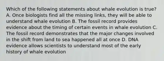 Which of the following statements about whale evolution is true? A. Once biologists find all the missing links, they will be able to understand whale evolution B. The fossil record provides evidence about the timing of certain events in whale evolution C. The fossil record demonstrates that the major changes involved in the shift from land to sea happened all at once D. DNA evidence allows scientists to understand most of the early history of whale evolution