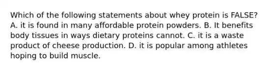 Which of the following statements about whey protein is FALSE? A. it is found in many affordable protein powders. B. It benefits body tissues in ways dietary proteins cannot. C. it is a waste product of cheese production. D. it is popular among athletes hoping to build muscle.