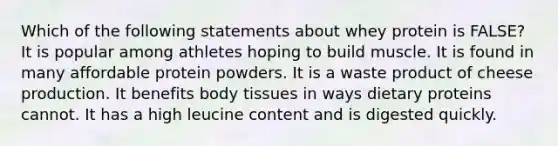 Which of the following statements about whey protein is FALSE? It is popular among athletes hoping to build muscle. It is found in many affordable protein powders. It is a waste product of cheese production. It benefits body tissues in ways dietary proteins cannot. It has a high leucine content and is digested quickly.