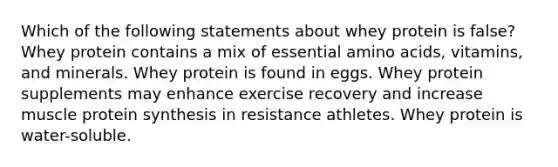 Which of the following statements about whey protein is false? Whey protein contains a mix of essential amino acids, vitamins, and minerals. Whey protein is found in eggs. Whey protein supplements may enhance exercise recovery and increase muscle protein synthesis in resistance athletes. Whey protein is water-soluble.