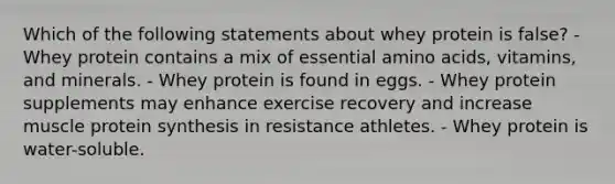 Which of the following statements about whey protein is false? - Whey protein contains a mix of essential amino acids, vitamins, and minerals. - Whey protein is found in eggs. - Whey protein supplements may enhance exercise recovery and increase muscle protein synthesis in resistance athletes. - Whey protein is water-soluble.