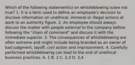 Which of the following statement(s) on whistleblowing is/are not true? 1. It is a term used to define an employee's decision to disclose information on unethical, immoral or illegal actions at work to an authority figure. 2. An employee should always discuss the matter with people external to the company before following the "chain of command" and discuss it with the immediate superior. 3. The consequences of whistleblowing are often extreme and might include being branded as an owner of bad judgment, layoff, civil action and imprisonment. 4. Carefully performed whistleblowing can lead to the end of unethical business practices. A. 1 B. 2 C. 2,3 D. 3,4