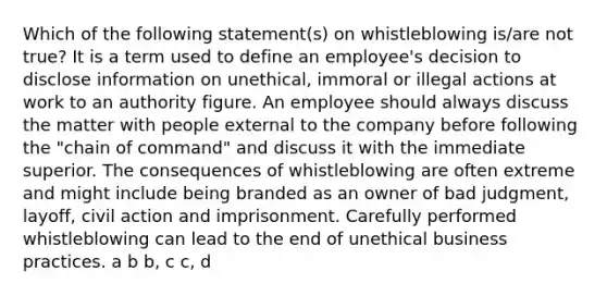 Which of the following statement(s) on whistleblowing is/are not true? It is a term used to define an employee's decision to disclose information on unethical, immoral or illegal actions at work to an authority figure. An employee should always discuss the matter with people external to the company before following the "chain of command" and discuss it with the immediate superior. The consequences of whistleblowing are often extreme and might include being branded as an owner of bad judgment, layoff, civil action and imprisonment. Carefully performed whistleblowing can lead to the end of unethical business practices. a b b, c c, d