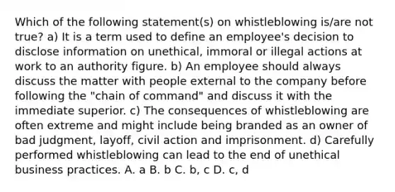 Which of the following statement(s) on whistleblowing is/are not true? a) It is a term used to define an employee's decision to disclose information on unethical, immoral or illegal actions at work to an authority figure. b) An employee should always discuss the matter with people external to the company before following the "chain of command" and discuss it with the immediate superior. c) The consequences of whistleblowing are often extreme and might include being branded as an owner of bad judgment, layoff, civil action and imprisonment. d) Carefully performed whistleblowing can lead to the end of unethical business practices. A. a B. b C. b, c D. c, d