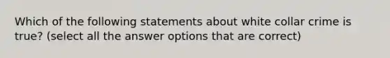 Which of the following statements about white collar crime is true? (select all the answer options that are correct)