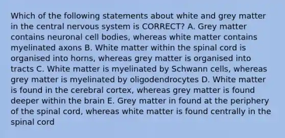 Which of the following statements about white and grey matter in the central nervous system is CORRECT? A. Grey matter contains neuronal cell bodies, whereas white matter contains myelinated axons B. White matter within the spinal cord is organised into horns, whereas grey matter is organised into tracts C. White matter is myelinated by Schwann cells, whereas grey matter is myelinated by oligodendrocytes D. White matter is found in the cerebral cortex, whereas grey matter is found deeper within the brain E. Grey matter in found at the periphery of the spinal cord, whereas white matter is found centrally in the spinal cord