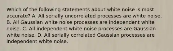 Which of the following statements about white noise is most accurate? A. All serially uncorrelated processes are white noise. B. All Gaussian white noise processes are independent white noise. C. All independent white noise processes are Gaussian white noise. D. All serially correlated Gaussian processes are independent white noise.