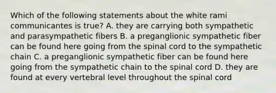 Which of the following statements about the white rami communicantes is true? A. they are carrying both sympathetic and parasympathetic fibers B. a preganglionic sympathetic fiber can be found here going from the spinal cord to the sympathetic chain C. a preganglionic sympathetic fiber can be found here going from the sympathetic chain to the spinal cord D. they are found at every vertebral level throughout the spinal cord