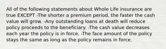 All of the following statements about Whole Life insurance are true EXCEPT -The shorter a premium period, the faster the cash value will grow. -Any outstanding loans at death will reduce policy proceeds to the beneficiary. -The cash value decreases each year the policy is in force. -The face amount of the policy stays the same as long as the policy remains in force.