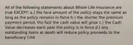 All of the following statements about Whole Life insurance are true EXCEPT: a.) the face amount of the policy stays the same as long as the policy remains in force b.) the shorter the premium payment period, the fast the cash value will grow c.) the Cash Value decreases each year the policy is in force d.) any outstanding loans at death will reduce policy proceeds to the beneficiary CH4