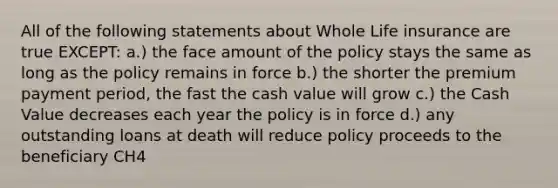 All of the following statements about Whole Life insurance are true EXCEPT: a.) the face amount of the policy stays the same as long as the policy remains in force b.) the shorter the premium payment period, the fast the cash value will grow c.) the Cash Value decreases each year the policy is in force d.) any outstanding loans at death will reduce policy proceeds to the beneficiary CH4