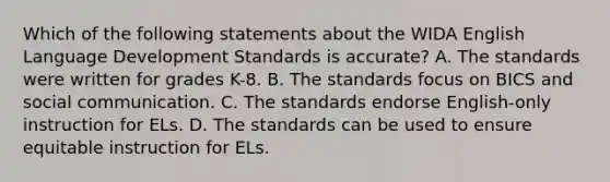 Which of the following statements about the WIDA English Language Development Standards is accurate? A. The standards were written for grades K-8. B. The standards focus on BICS and social communication. C. The standards endorse English-only instruction for ELs. D. The standards can be used to ensure equitable instruction for ELs.