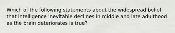 Which of the following statements about the widespread belief that intelligence inevitable declines in middle and late adulthood as the brain deteriorates is true?