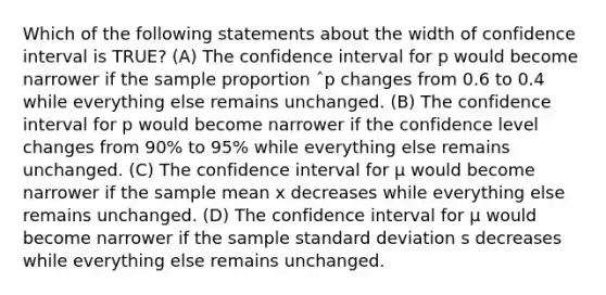 Which of the following statements about the width of confidence interval is TRUE? (A) The confidence interval for p would become narrower if the sample proportion ˆp changes from 0.6 to 0.4 while everything else remains unchanged. (B) The confidence interval for p would become narrower if the confidence level changes from 90% to 95% while everything else remains unchanged. (C) The confidence interval for µ would become narrower if the sample mean x decreases while everything else remains unchanged. (D) The confidence interval for µ would become narrower if the sample standard deviation s decreases while everything else remains unchanged.