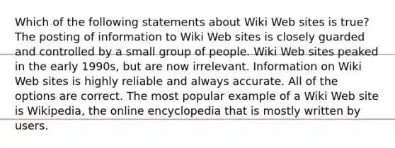 Which of the following statements about Wiki Web sites is true? The posting of information to Wiki Web sites is closely guarded and controlled by a small group of people. Wiki Web sites peaked in the early 1990s, but are now irrelevant. Information on Wiki Web sites is highly reliable and always accurate. All of the options are correct. The most popular example of a Wiki Web site is Wikipedia, the online encyclopedia that is mostly written by users.