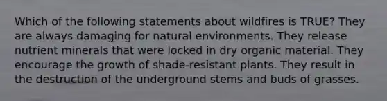 Which of the following statements about wildfires is TRUE? They are always damaging for natural environments. They release nutrient minerals that were locked in dry organic material. They encourage the growth of shade-resistant plants. They result in the destruction of the underground stems and buds of grasses.