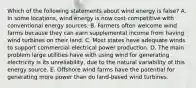 Which of the following statements about wind energy is false? A. In some locations, wind energy is now cost-competitive with conventional energy sources. B. Farmers often welcome wind farms because they can earn supplemental income from having wind turbines on their land. C. Most states have adequate winds to support commercial electrical power production. D. The main problem large utilities have with using wind for generating electricity is its unreliability, due to the natural variability of this energy source. E. Offshore wind farms have the potential for generating more power than do land-based wind turbines.