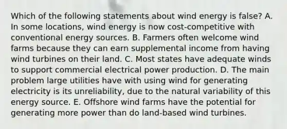 Which of the following statements about wind energy is false? A. In some locations, wind energy is now cost-competitive with conventional energy sources. B. Farmers often welcome wind farms because they can earn supplemental income from having wind turbines on their land. C. Most states have adequate winds to support commercial electrical power production. D. The main problem large utilities have with using wind for generating electricity is its unreliability, due to the natural variability of this energy source. E. Offshore wind farms have the potential for generating more power than do land-based wind turbines.