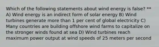 Which of the following statements about wind energy is false? ** A) Wind energy is an indirect form of solar energy B) Wind turbines generate more than 1 per cent of global electricity C) Many countries are building offshore wind farms to capitalize on the stronger winds found at sea D) Wind turbines reach maximum power output at wind speeds of 25 meters per second