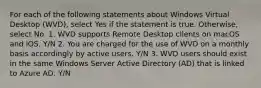 For each of the following statements about Windows Virtual Desktop (WVD), select Yes if the statement is true. Otherwise, select No. 1. WVD supports Remote Desktop clients on macOS and iOS. Y/N 2. You are charged for the use of WVD on a monthly basis accordingly by active users. Y/N 3. WVD users should exist in the same Windows Server Active Directory (AD) that is linked to Azure AD. Y/N