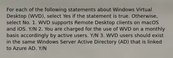 For each of the following statements about Windows Virtual Desktop (WVD), select Yes if the statement is true. Otherwise, select No. 1. WVD supports Remote Desktop clients on macOS and iOS. Y/N 2. You are charged for the use of WVD on a monthly basis accordingly by active users. Y/N 3. WVD users should exist in the same Windows Server Active Directory (AD) that is linked to Azure AD. Y/N