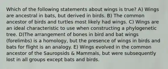 Which of the following statements about wings is true? A) Wings are ancestral in bats, but derived in birds. B) The common ancestor of birds and turtles most likely had wings. C) Wings are an ideal characteristic to use when constructing a phylogenetic tree. D)The arrangement of bones in bird and bat wings (forelimbs) is a homology, but the presence of wings in birds and bats for flight is an analogy. E) Wings evolved in the common ancestor of the Sauropsids & Mammals, but were subsequently lost in all groups except bats and birds.