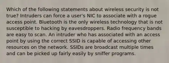 Which of the following statements about wireless security is not true? Intruders can force a user's NIC to associate with a rogue access point. Bluetooth is the only wireless technology that is not susceptible to hacking by eavesdroppers. Radio frequency bands are easy to scan. An intruder who has associated with an access point by using the correct SSID is capable of accessing other resources on the network. SSIDs are broadcast multiple times and can be picked up fairly easily by sniffer programs.