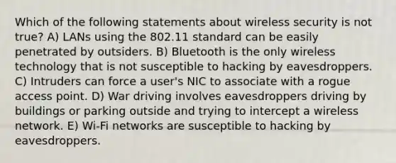 Which of the following statements about wireless security is not true? A) LANs using the 802.11 standard can be easily penetrated by outsiders. B) Bluetooth is the only wireless technology that is not susceptible to hacking by eavesdroppers. C) Intruders can force a user's NIC to associate with a rogue access point. D) War driving involves eavesdroppers driving by buildings or parking outside and trying to intercept a wireless network. E) Wi-Fi networks are susceptible to hacking by eavesdroppers.