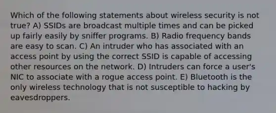 Which of the following statements about wireless security is not true? A) SSIDs are broadcast multiple times and can be picked up fairly easily by sniffer programs. B) Radio frequency bands are easy to scan. C) An intruder who has associated with an access point by using the correct SSID is capable of accessing other resources on the network. D) Intruders can force a user's NIC to associate with a rogue access point. E) Bluetooth is the only wireless technology that is not susceptible to hacking by eavesdroppers.